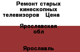 Ремонт старых кинескопных телевизоров › Цена ­ 500 - Ярославская обл., Ярославль г. Электро-Техника » Услуги   